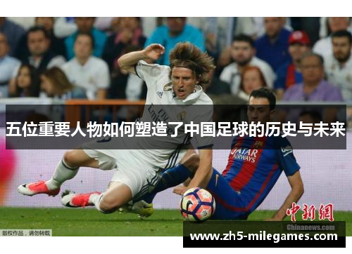 五位重要人物如何塑造了中国足球的历史与未来