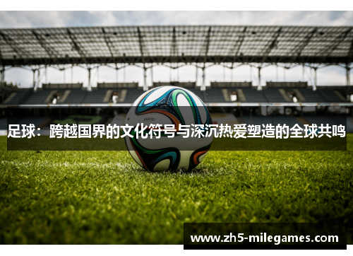 足球：跨越国界的文化符号与深沉热爱塑造的全球共鸣