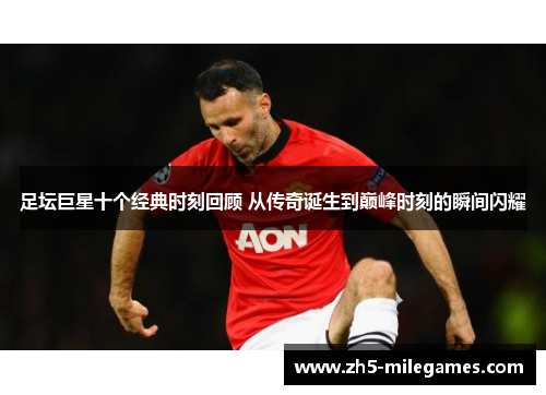 足坛巨星十个经典时刻回顾 从传奇诞生到巅峰时刻的瞬间闪耀 足坛巨星十个经典时刻回顾 从传奇诞生到巅峰时刻的瞬间闪耀