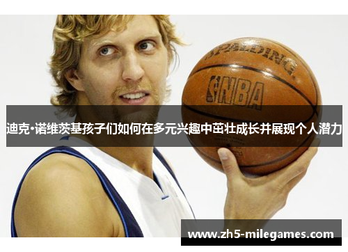 迪克·诺维茨基孩子们如何在多元兴趣中茁壮成长并展现个人潜力 迪克·诺维茨基孩子们如何在多元兴趣中茁壮成长并展现个人潜力