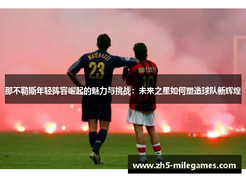 那不勒斯年轻阵容崛起的魅力与挑战:未来之星如何塑造球队新辉煌 那不勒斯年轻阵容崛起的魅力与挑战:未来之星如何塑造球队新辉煌