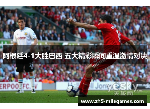 阿根廷4-1大胜巴西 五大精彩瞬间重温激情对决 阿根廷4-1大胜巴西 五大精彩瞬间重温激情对决