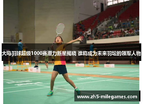大马羽球超级1000赛潜力新星揭晓 谁将成为未来羽坛的领军人物